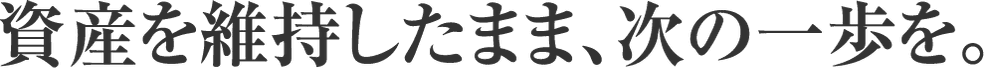 資産を維持したまま、次の一歩を。